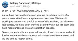 UPDATE FOR KCC STUDENTS AND STAFF: As we have previously informed you, we have been victim of a ransomware attack on our systems and services. We are still working to understand the full extent of this incident, but since our last update, we have been working diligently with our IRT team and have made progress into our restoration process. To our students: all campuses will remain closed tomorrow and until further notice to all our students. All classes are also canceled until we are able to reopen safely.